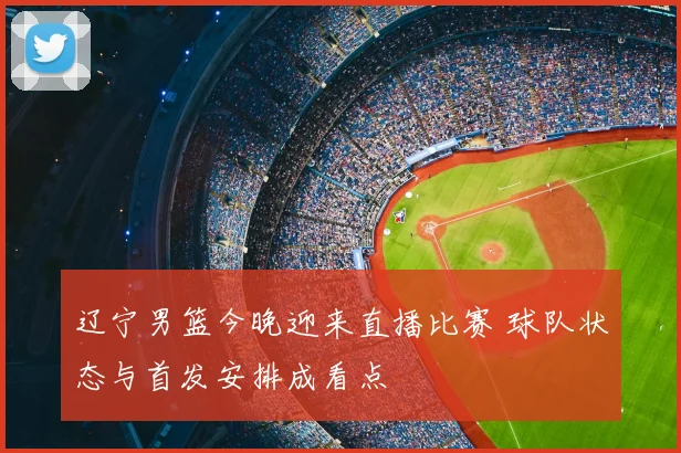 辽宁男篮今晚迎来直播比赛 球队状态与首发安排成看点