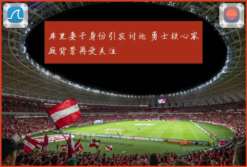 库里妻子身份引发讨论 勇士核心家庭背景再受关注