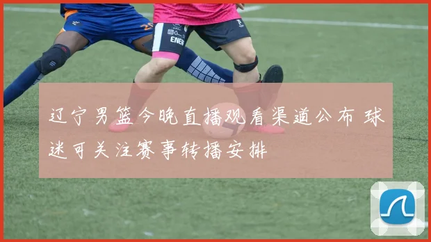 辽宁男篮今晚直播观看渠道公布 球迷可关注赛事转播安排