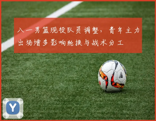 八一男篮现役队员调整，青年主力出场增多影响轮换与战术分工