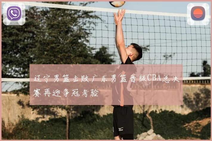 辽宁男篮击败广东男篮晋级CBA总决赛再迎争冠考验