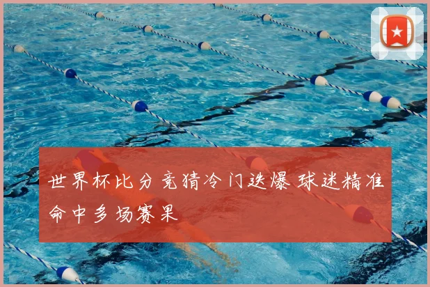 世界杯比分竞猜冷门迭爆 球迷精准命中多场赛果