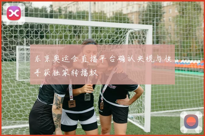 东京奥运会直播平台确认央视与快手获独家转播权