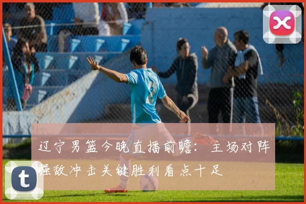 辽宁男篮今晚直播前瞻：主场对阵强敌冲击关键胜利看点十足