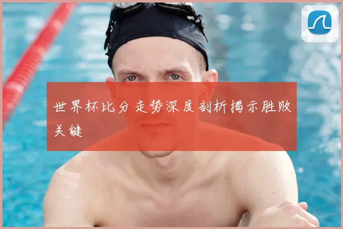 世界杯比分走势深度剖析揭示胜败关键