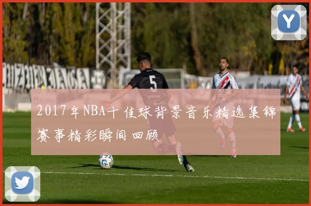 2017年NBA十佳球背景音乐精选集锦赛事精彩瞬间回顾