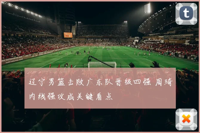 辽宁男篮击败广东队晋级四强 周琦内线强攻成关键看点