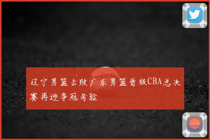 辽宁男篮击败广东男篮晋级CBA总决赛再迎争冠考验