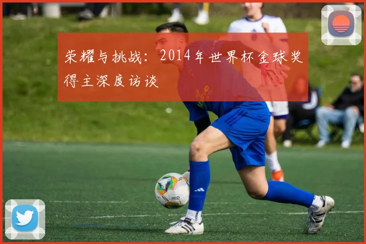 荣耀与挑战：2014年世界杯金球奖得主深度访谈