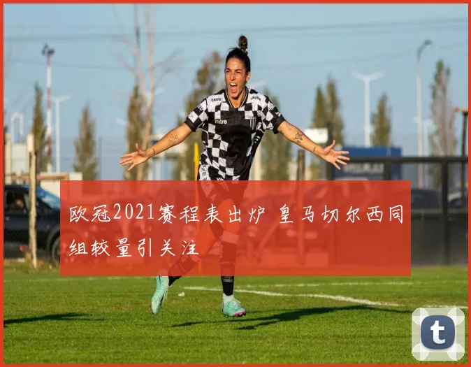 欧冠2021赛程表出炉 皇马切尔西同组较量引关注