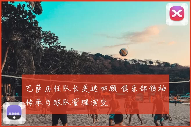 巴萨历任队长更迭回顾 俱乐部领袖传承与球队管理演变
