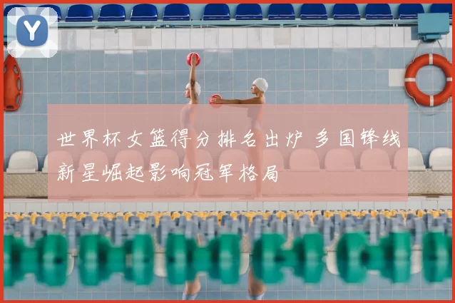 世界杯女篮得分排名出炉 多国锋线新星崛起影响冠军格局