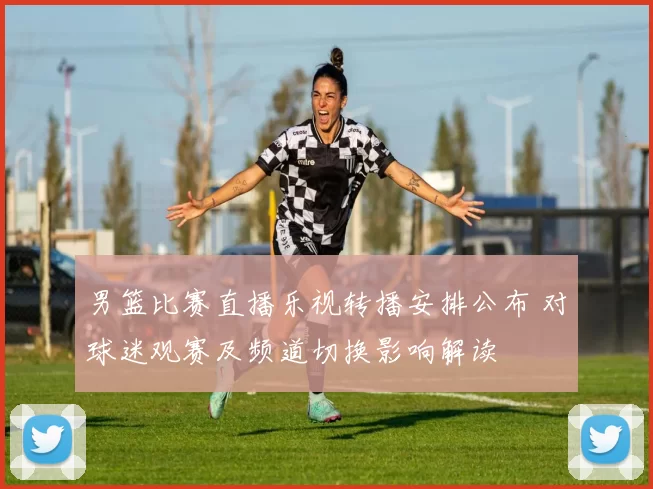 男篮比赛直播乐视转播安排公布 对球迷观赛及频道切换影响解读