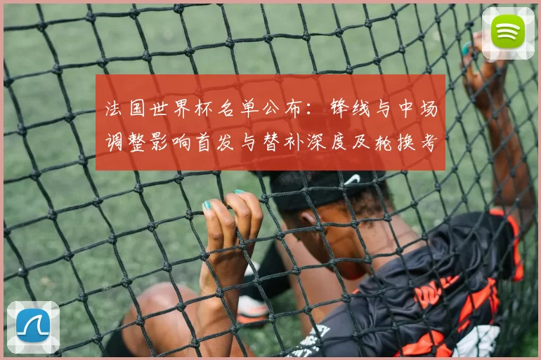 法国世界杯名单公布：锋线与中场调整影响首发与替补深度及轮换考量