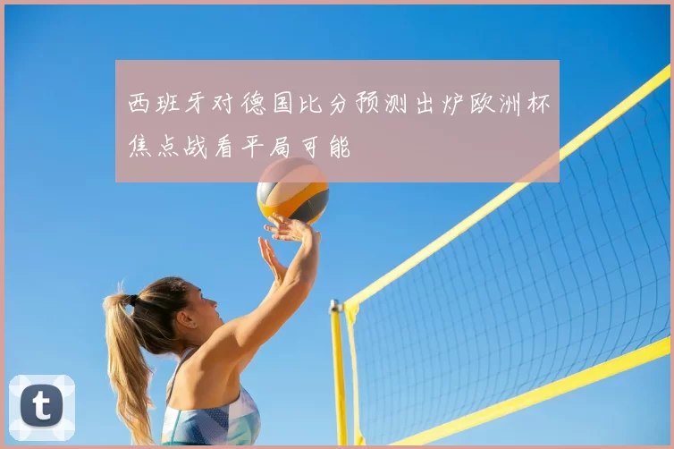 西班牙对德国比分预测出炉欧洲杯焦点战看平局可能