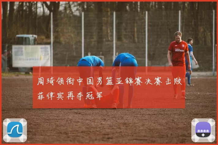 周琦领衔中国男篮亚锦赛决赛击败菲律宾再夺冠军