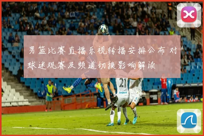 男篮比赛直播乐视转播安排公布 对球迷观赛及频道切换影响解读