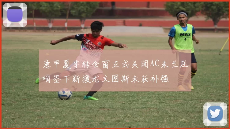 意甲夏季转会窗正式关闭AC米兰压哨签下新援尤文图斯未获补强