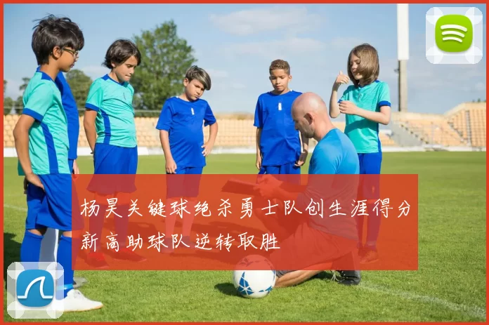 杨昊关键球绝杀勇士队创生涯得分新高助球队逆转取胜