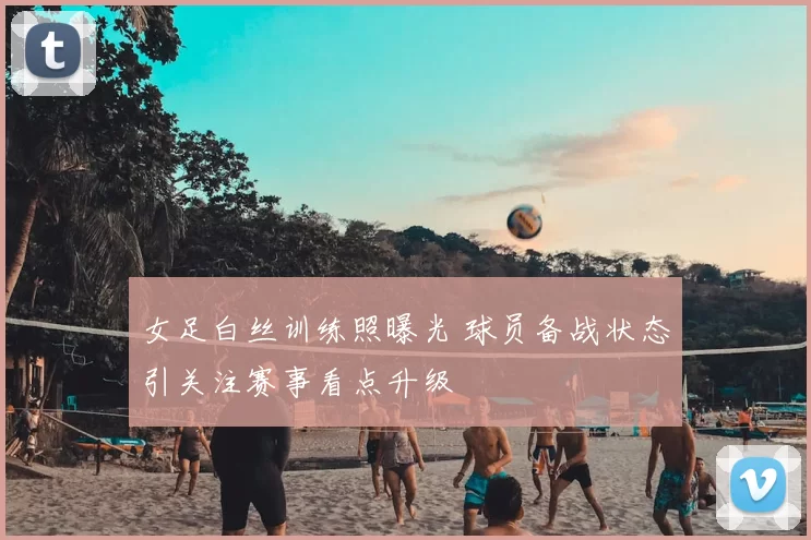 女足白丝训练照曝光 球员备战状态引关注赛事看点升级