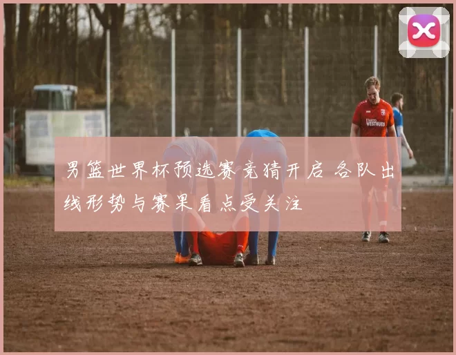 男篮世界杯预选赛竞猜开启 各队出线形势与赛果看点受关注