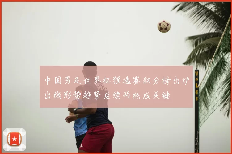 中国男足世界杯预选赛积分榜出炉出线形势趋紧后续两轮成关键