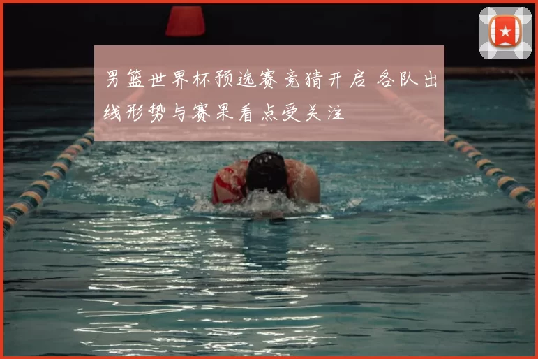 男篮世界杯预选赛竞猜开启 各队出线形势与赛果看点受关注