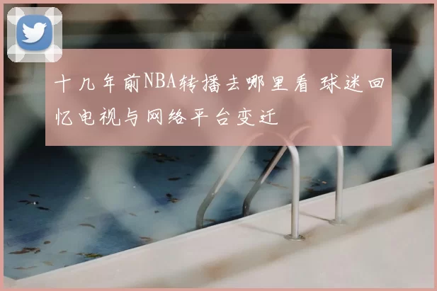 十几年前NBA转播去哪里看 球迷回忆电视与网络平台变迁