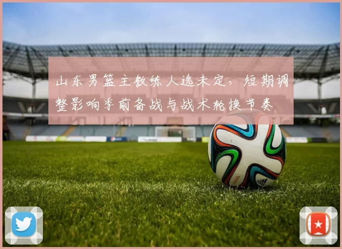 山东男篮主教练人选未定，短期调整影响季前备战与战术轮换节奏
