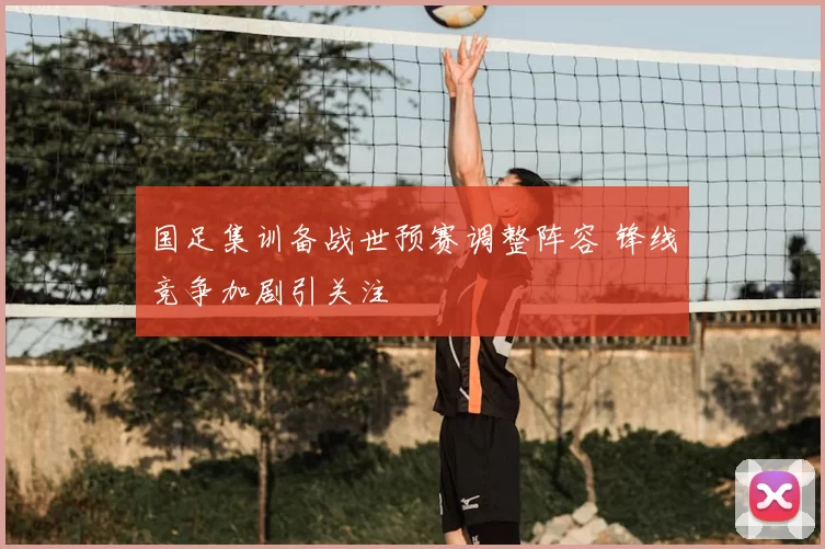 国足集训备战世预赛调整阵容 锋线竞争加剧引关注