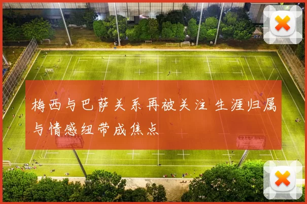 梅西与巴萨关系再被关注 生涯归属与情感纽带成焦点