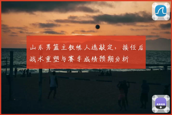 山东男篮主教练人选敲定，接任后战术重塑与赛季成绩预期分析