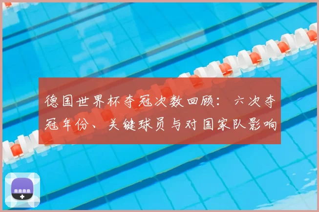 德国世界杯夺冠次数回顾：六次夺冠年份、关键球员与对国家队影响
