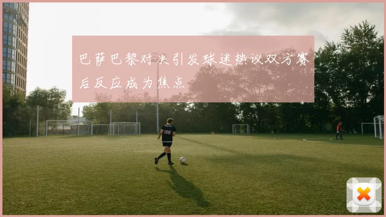 巴萨巴黎对决引发球迷热议双方赛后反应成为焦点