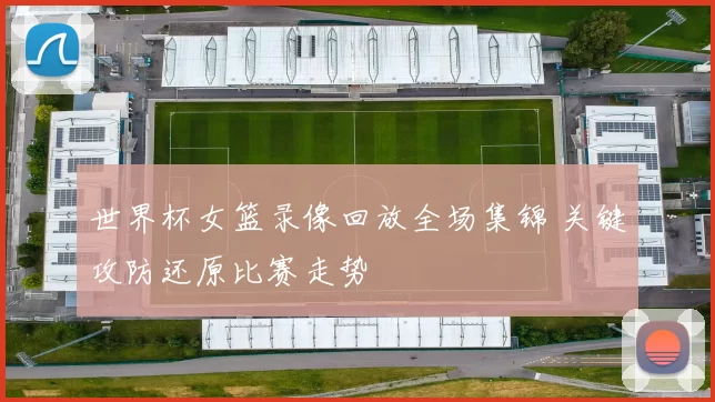 世界杯女篮录像回放全场集锦 关键攻防还原比赛走势