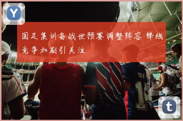 国足集训备战世预赛调整阵容 锋线竞争加剧引关注