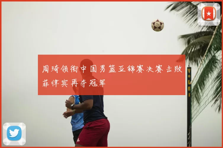 周琦领衔中国男篮亚锦赛决赛击败菲律宾再夺冠军