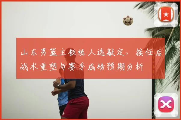 山东男篮主教练人选敲定，接任后战术重塑与赛季成绩预期分析