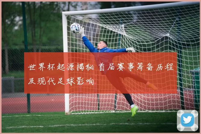 世界杯起源揭秘 首届赛事筹备历程及现代足球影响