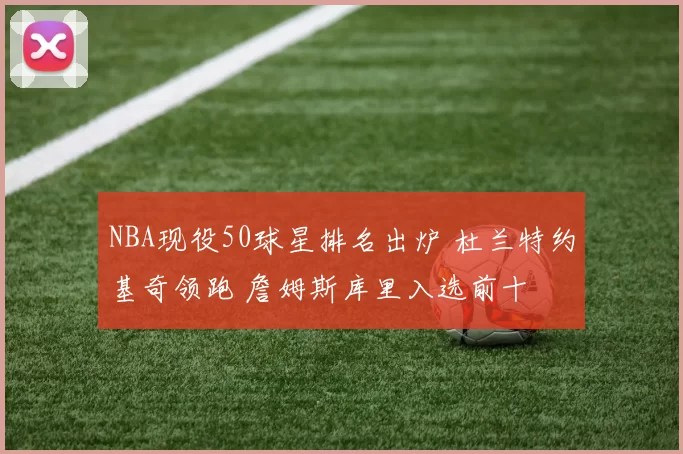 NBA现役50球星排名出炉 杜兰特约基奇领跑 詹姆斯库里入选前十