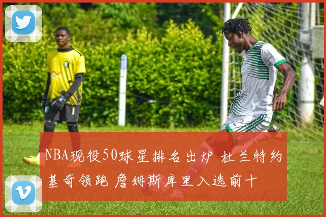 NBA现役50球星排名出炉 杜兰特约基奇领跑 詹姆斯库里入选前十
