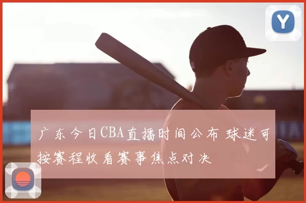 广东今日CBA直播时间公布 球迷可按赛程收看赛事焦点对决