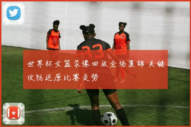 世界杯女篮录像回放全场集锦 关键攻防还原比赛走势