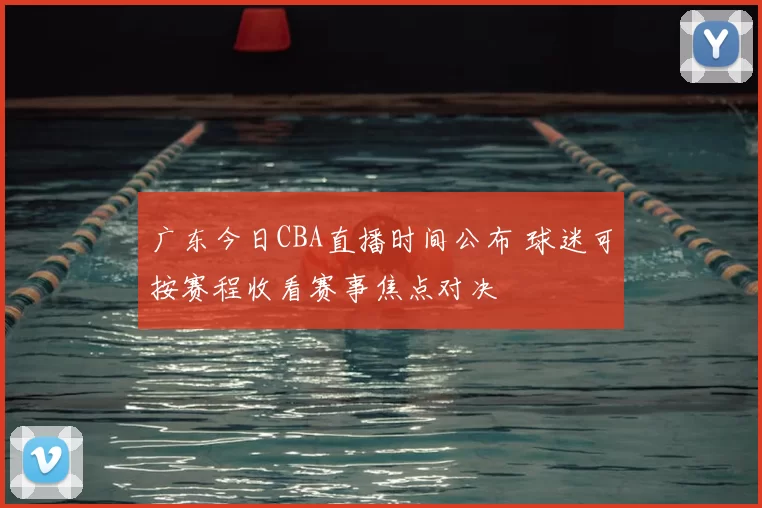 广东今日CBA直播时间公布 球迷可按赛程收看赛事焦点对决