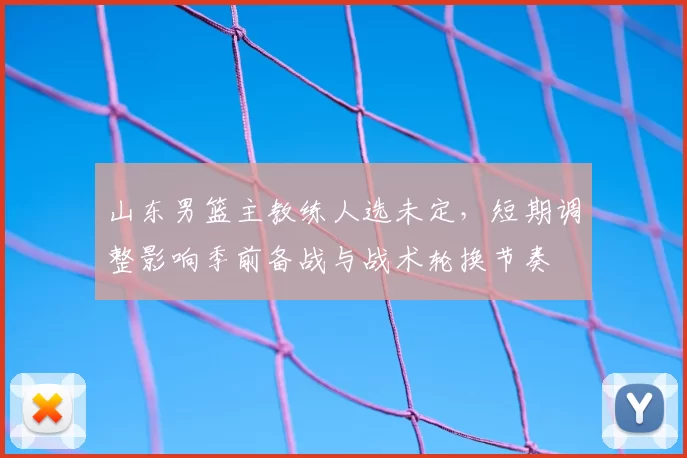 山东男篮主教练人选未定，短期调整影响季前备战与战术轮换节奏