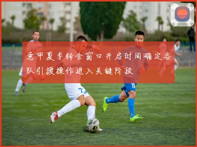 意甲夏季转会窗口开启时间确定各队引援操作进入关键阶段