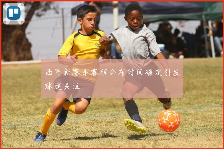 西甲新赛季赛程公布时间确定引发球迷关注