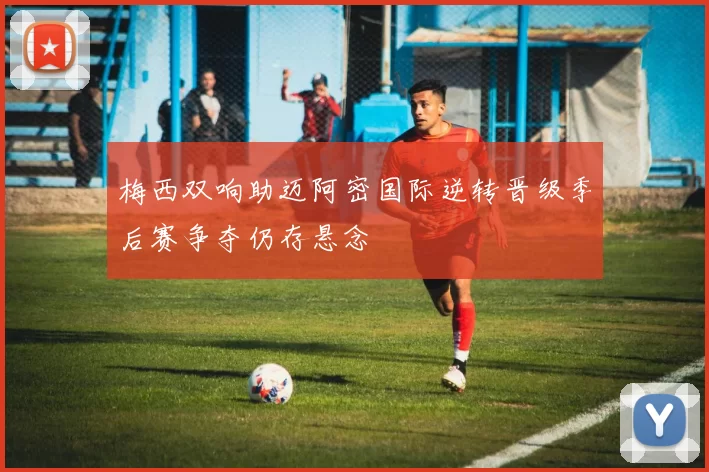 梅西双响助迈阿密国际逆转晋级季后赛争夺仍存悬念