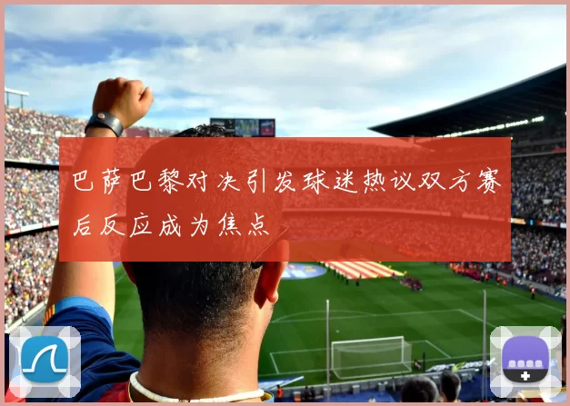 巴萨巴黎对决引发球迷热议双方赛后反应成为焦点
