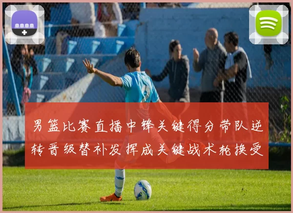 男篮比赛直播中锋关键得分带队逆转晋级替补发挥成关键战术轮换受关注